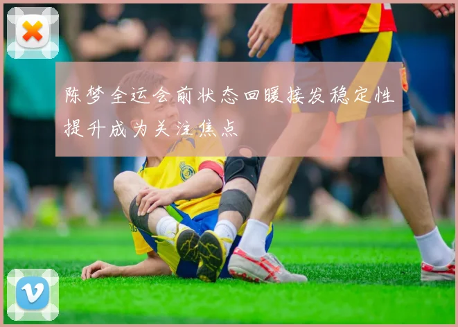 陈梦全运会前状态回暖接发稳定性提升成为关注焦点