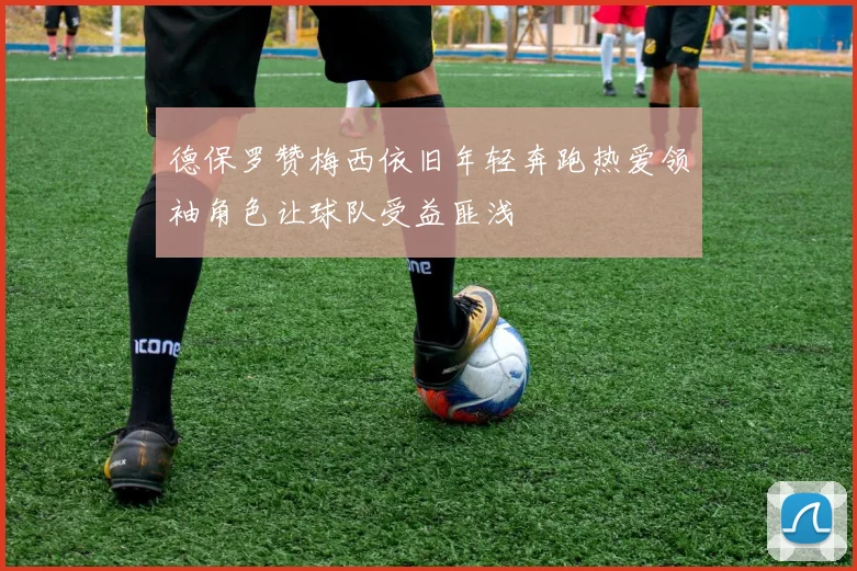 德保罗赞梅西依旧年轻奔跑热爱领袖角色让球队受益匪浅