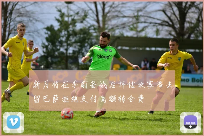 新月将在季前备战后评估坎塞洛去留巴萨拒绝支付高额转会费