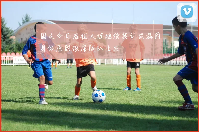 国足今日启程大连继续集训武磊因身体原因缺席随队出发