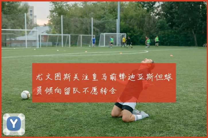 尤文图斯关注皇马前锋迪亚斯但球员倾向留队不愿转会