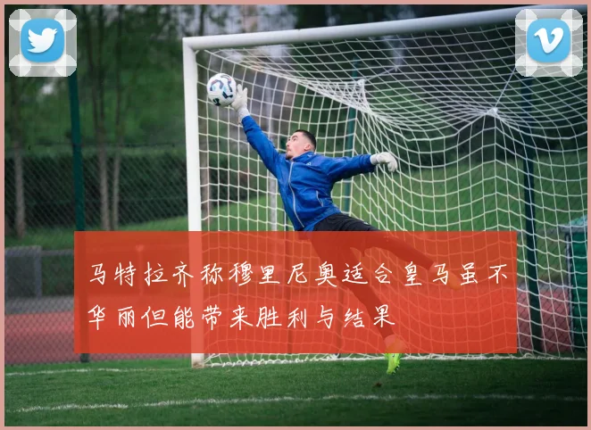 马特拉齐称穆里尼奥适合皇马虽不华丽但能带来胜利与结果