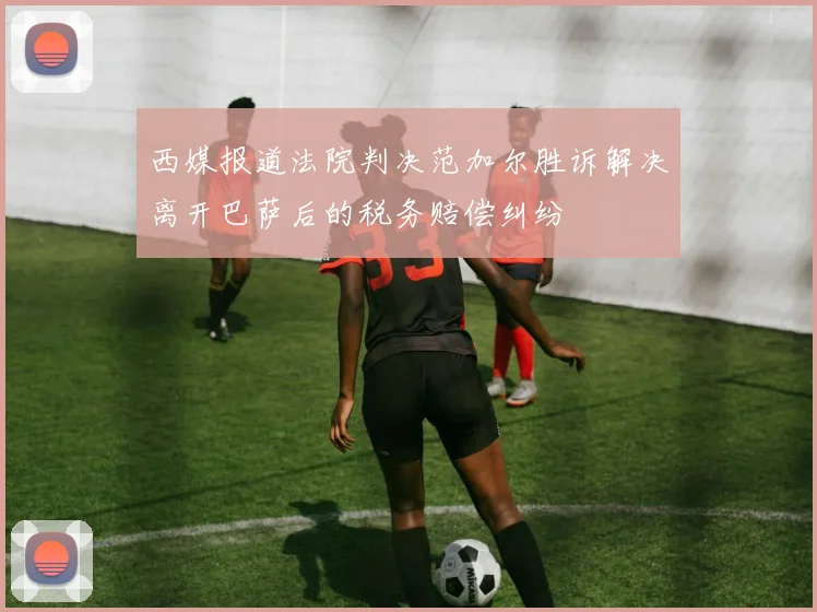 西媒报道法院判决范加尔胜诉解决离开巴萨后的税务赔偿纠纷