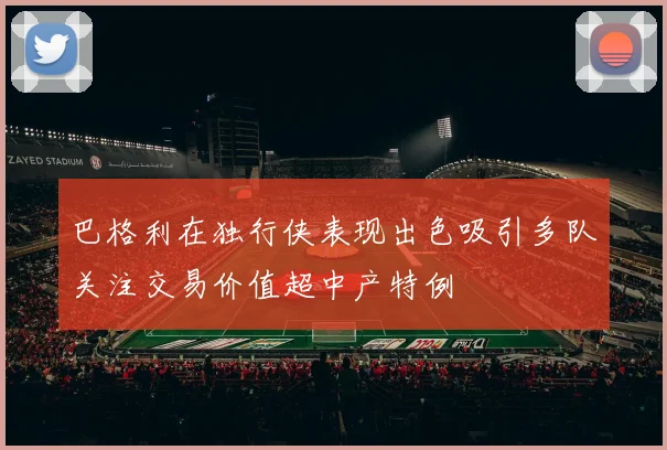 巴格利在独行侠表现出色吸引多队关注交易价值超中产特例