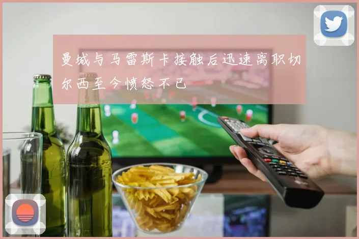 曼城与马雷斯卡接触后迅速离职切尔西至今愤怒不已