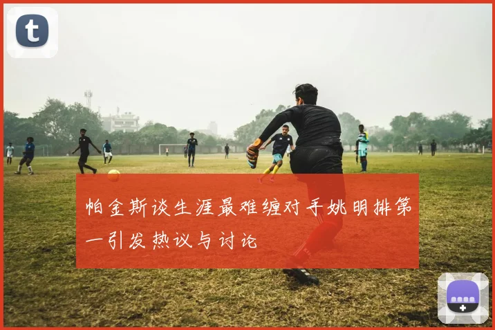帕金斯谈生涯最难缠对手姚明排第一引发热议与讨论
