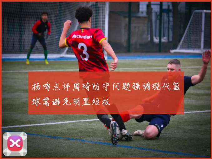 杨鸣点评周琦防守问题强调现代篮球需避免明显短板
