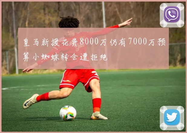 皇马新援花费8000万仍有7000万预算小蜘蛛转会遭拒绝