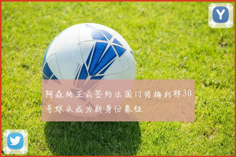 阿森纳正式签约法国门将梅利耶30号球衣成为新身份象征