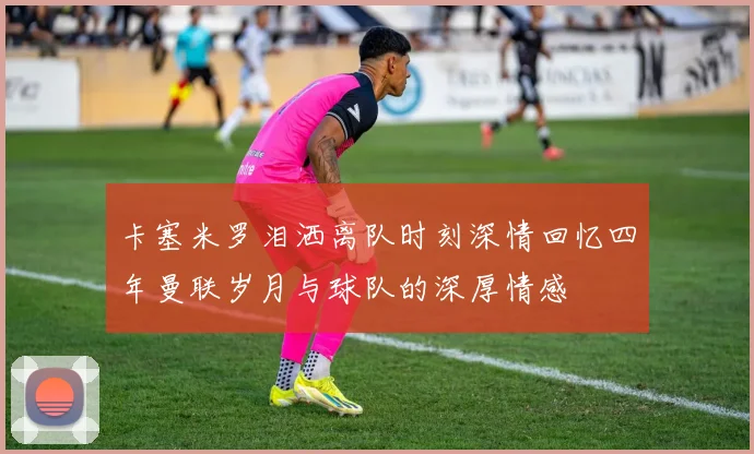 卡塞米罗泪洒离队时刻深情回忆四年曼联岁月与球队的深厚情感