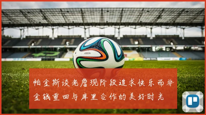 帕金斯谈老詹现阶段追求快乐而非金钱重回与库里合作的美好时光