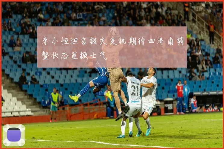李小恒坦言错失良机期待回济南调整状态重振士气