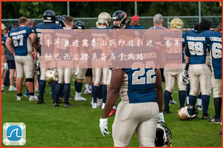 李平康透露泰山队即将引进一名年轻巴西后腰具备乌索风格
