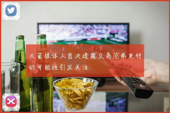 火箭媒体人首次透露交易范弗里特的可能性引发关注