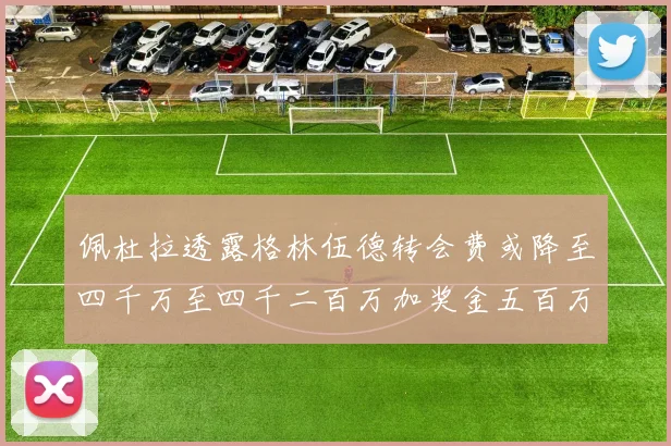佩杜拉透露格林伍德转会费或降至四千万至四千二百万加奖金五百万至六百万