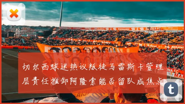 切尔西球迷热议叛徒马雷斯卡管理层责任推卸阿隆索能否留队成焦点