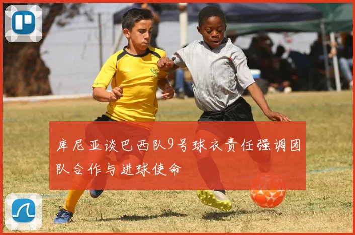库尼亚谈巴西队9号球衣责任强调团队合作与进球使命