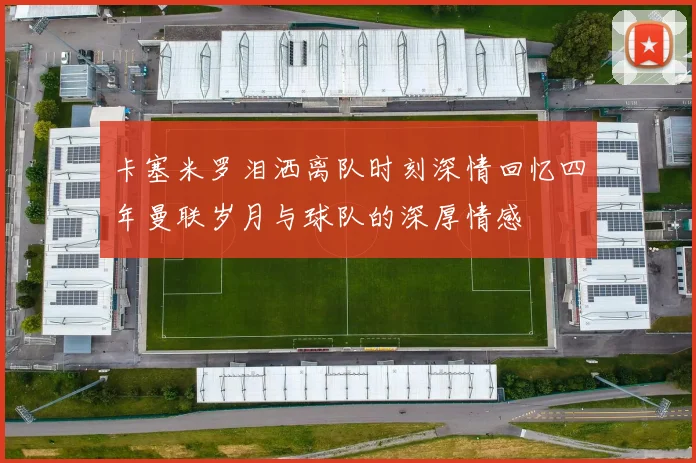 卡塞米罗泪洒离队时刻深情回忆四年曼联岁月与球队的深厚情感