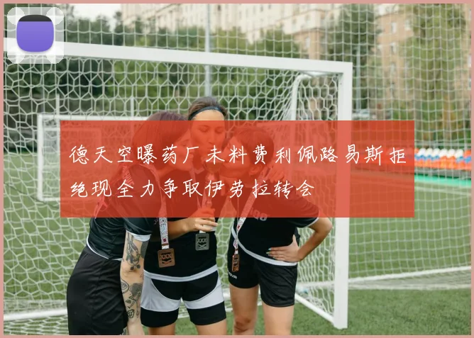 德天空曝药厂未料费利佩路易斯拒绝现全力争取伊劳拉转会
