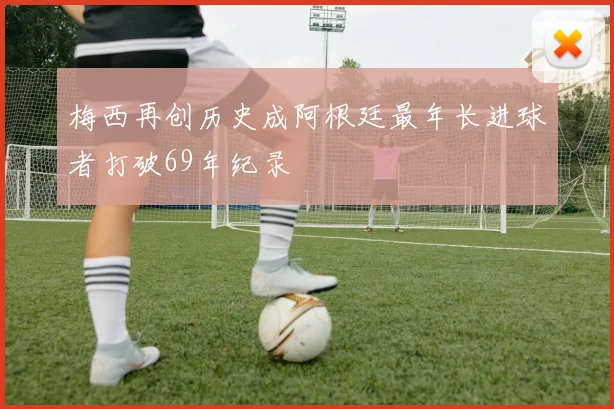 梅西再创历史成阿根廷最年长进球者打破69年纪录
