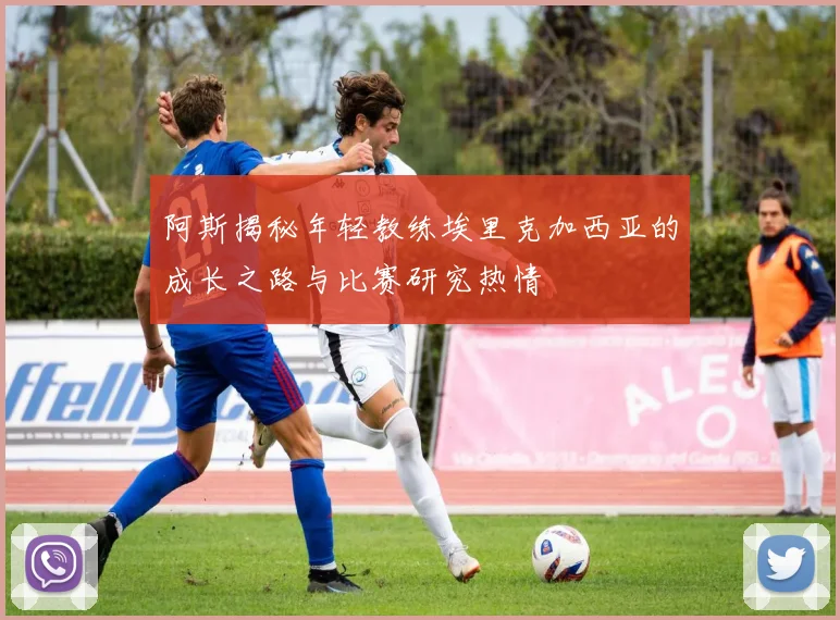 阿斯揭秘年轻教练埃里克加西亚的成长之路与比赛研究热情