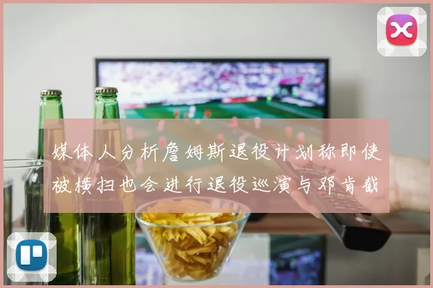 媒体人分析詹姆斯退役计划称即使被横扫也会进行退役巡演与邓肯截然不同