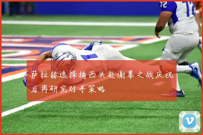 萨拉赫选择梅西共赴谢幕之战庆祝后再研究对手策略