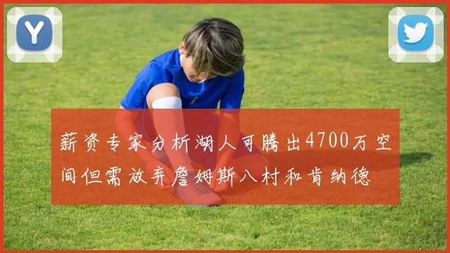 薪资专家分析湖人可腾出4700万空间但需放弃詹姆斯八村和肯纳德